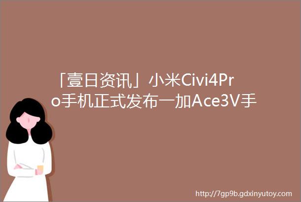 「壹日资讯」小米Civi4Pro手机正式发布一加Ace3V手机正式发布