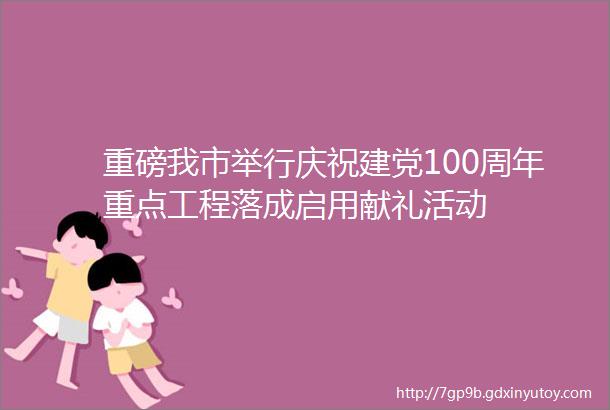 重磅我市举行庆祝建党100周年重点工程落成启用献礼活动