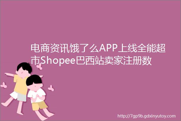 电商资讯饿了么APP上线全能超市Shopee巴西站卖家注册数量已超300万