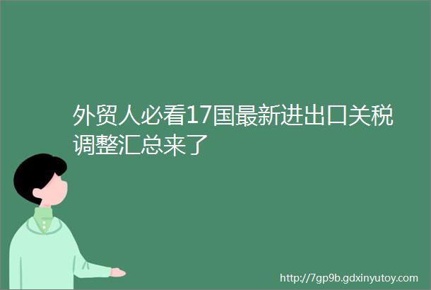 外贸人必看17国最新进出口关税调整汇总来了