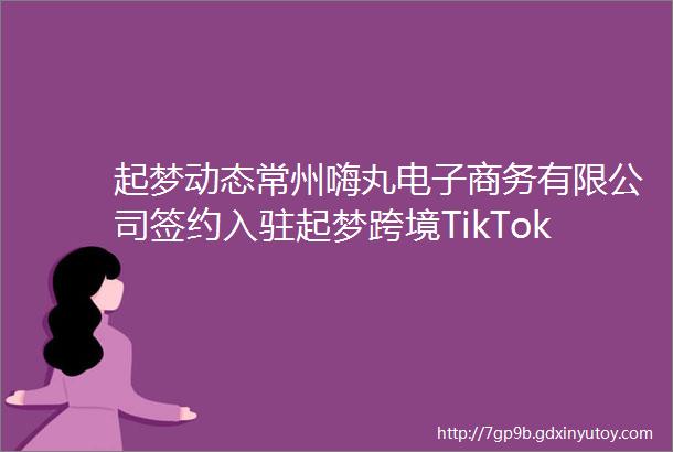 起梦动态常州嗨丸电子商务有限公司签约入驻起梦跨境TikTok直播基地