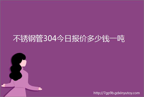 不锈钢管304今日报价多少钱一吨