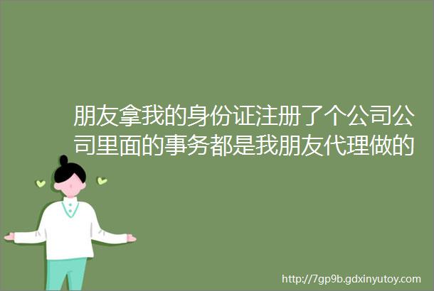 朋友拿我的身份证注册了个公司公司里面的事务都是我朋友代理做的我没管过公司现在不干了欠了别人两三百万我要承担吗