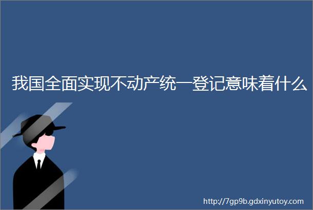 我国全面实现不动产统一登记意味着什么