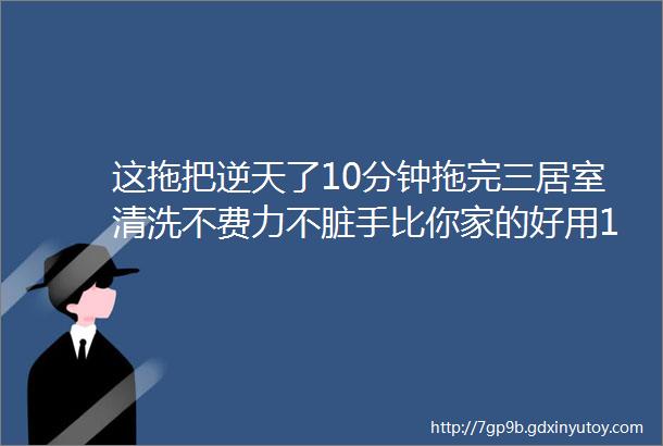 这拖把逆天了10分钟拖完三居室清洗不费力不脏手比你家的好用10倍