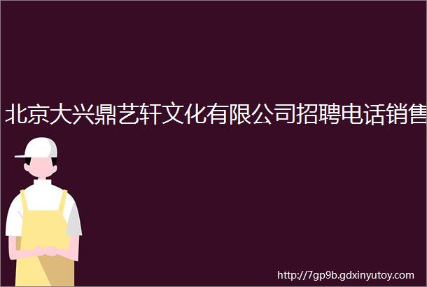 北京大兴鼎艺轩文化有限公司招聘电话销售