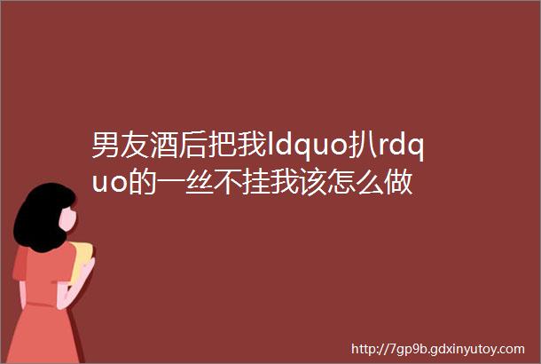 男友酒后把我ldquo扒rdquo的一丝不挂我该怎么做