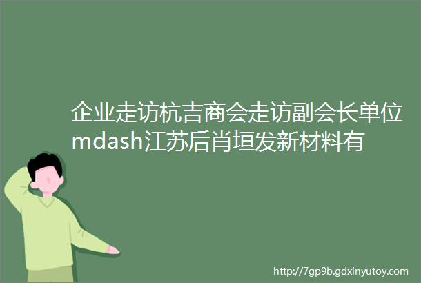 企业走访杭吉商会走访副会长单位mdash江苏后肖垣发新材料有限公司