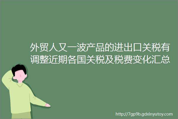 外贸人又一波产品的进出口关税有调整近期各国关税及税费变化汇总来了