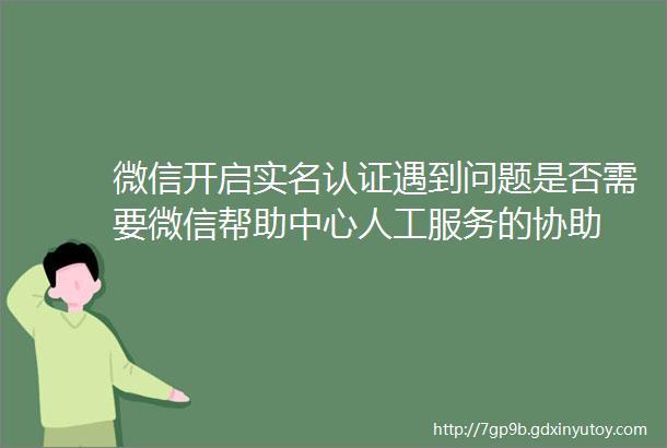 微信开启实名认证遇到问题是否需要微信帮助中心人工服务的协助