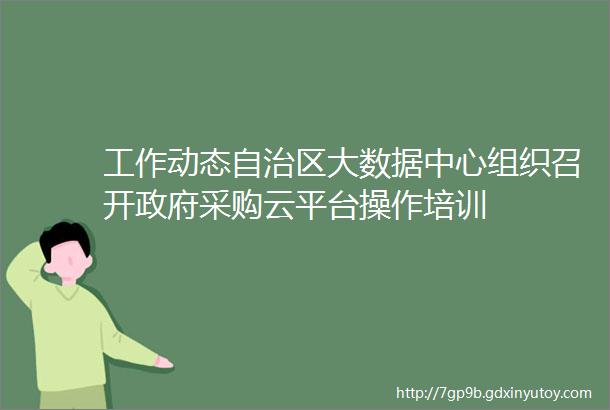 工作动态自治区大数据中心组织召开政府采购云平台操作培训