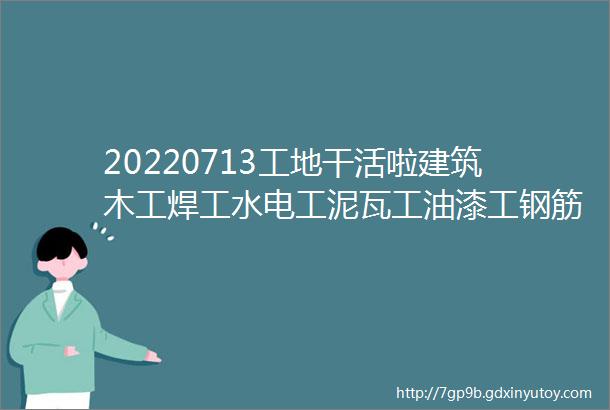 20220713工地干活啦建筑木工焊工水电工泥瓦工油漆工钢筋工小工今日精选招工信息